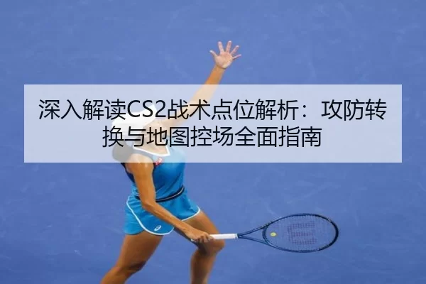 深入解读CS2战术点位解析：攻防转换与地图控场全面指南